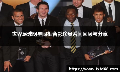 世界足球明星同框合影珍贵瞬间回顾与分享