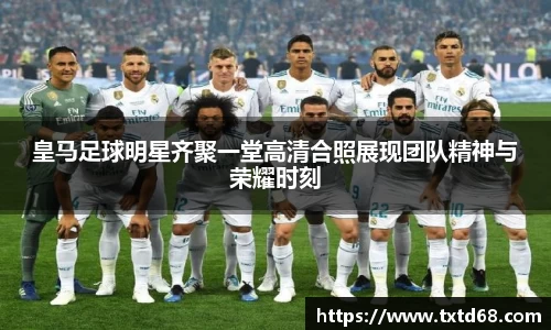 皇马足球明星齐聚一堂高清合照展现团队精神与荣耀时刻
